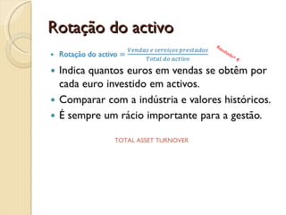 Rotação do activo fixo tangívelRotação do AFT =Vendas e serviços prestadosActivo fixo tangívelIndica quantos euros em vendas se obtêm por cada euro investido em activos fixos tangíveis.Mede a eficiência da exploração destes activos.Comparar com a indústria e valores históricos.Não é um rácio significativo para a maioria das empresas de serviços. Resultado= €PPE TURNOVER * PLANT PROPERTY & EQUIPMENT TURNOVER