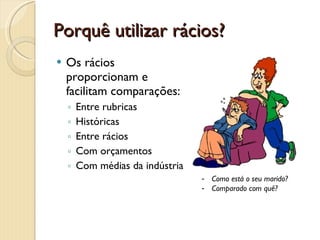 Porquê utilizar rácios?Os rácios proporcionam e facilitam comparações:Entre rubricasHistóricasEntre ráciosCom orçamentosCom médias da indústriaComo está o seu marido?