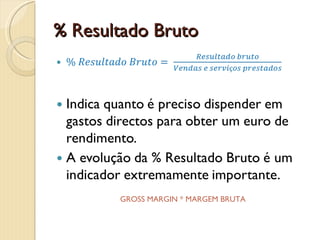 % Resultado Bruto% Resultado Bruto= Resultado brutoVendas e serviços prestadosIndica quanto é preciso dispender em gastos directos para obter um euro de rendimento.A evolução da % Resultado Bruto é um indicador extremamente importante. GROSS MARGIN * MARGEM BRUTA * RENDIBILIDADE BRUTA DAS VENDAS