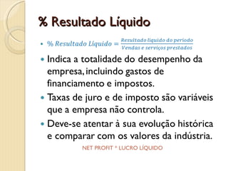 % Resultado Líquido% Resultado Líquido=Resultado líquido do períodoVendas e serviços prestadosIndica a totalidade do desempenho da empresa, incluindo gastos de financiamento e impostos.Taxas de juro e de imposto são variáveis que a empresa não controla.Deve-se atentar à sua evolução histórica e comparar com os valores da indústria. NET PROFIT % * % LUCRO LÍQUIDO * MARGEM LÍQUIDA * RENDIBILIDADE LÍQUIDA