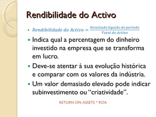 Rendibilidade do ActivoRendibilidade do Activo=Resultado líquido do períodoTotal do ActivoIndica qual a percentagem do dinheiro investido na empresa que se transforma em lucro.Deve-se atentar à sua evolução histórica e comparar com os valores da indústria.Um valor demasiado elevado pode indicar subinvestimento ou “criatividade”. RETURN ON ASSETS * ROA