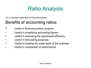 Ratio Analysis
It is a important technique of financial analysis

Benefits of accounting ratios:
•   Useful in financial position analysis
•         Useful in simplifying accounting figures
•         Useful in assessing the operational efficiency
•         Useful in forecasting purposes
•         Useful in locating the weak spots of the business
•         Useful in comparison of performance




                                        vikas vadakara
 