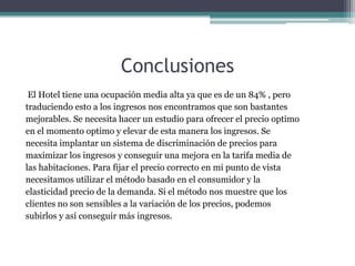 Conclusiones
El Hotel tiene una ocupación media alta ya que es de un 84% , pero
traduciendo esto a los ingresos nos encontramos que son bastantes
mejorables. Se necesita hacer un estudio para ofrecer el precio optimo
en el momento optimo y elevar de esta manera los ingresos. Se
necesita implantar un sistema de discriminación de precios para
maximizar los ingresos y conseguir una mejora en la tarifa media de
las habitaciones. Para fijar el precio correcto en mi punto de vista
necesitamos utilizar el método basado en el consumidor y la
elasticidad precio de la demanda. Si el método nos muestre que los
clientes no son sensibles a la variación de los precios, podemos
subirlos y así conseguir más ingresos.

 