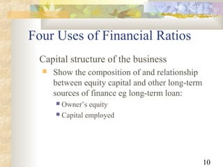 10
Capital structure of the business
 Show the composition of and relationship
between equity capital and other long-term
sources of finance eg long-term loan:
 Owner’s equity
 Capital employed
Four Uses of Financial Ratios
 