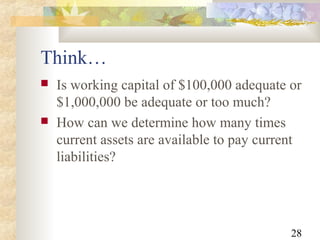 28
 Is working capital of $100,000 adequate or
$1,000,000 be adequate or too much?
 How can we determine how many times
current assets are available to pay current
liabilities?
Think…
 