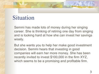 3
Situation
Semmi has made lots of money during her singing
career. She is thinking of retiring one day from singing
and is looking hard at how she can invest her savings
wisely.
But she wants you to help her make good investment
decision. Semmi hears that investing in good
companies will earn her more money. She has been
recently invited to invest $100,000 in the firm XYZ,
which seems to be a promising and profitable firm.
 