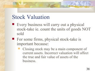 38
Stock Valuation
 Every business will carry out a physical
stock-take ie. count the units of goods NOT
sold
 For some firms, physical stock-take is
important because:
 Closing stock may be a main component of
current assets. Incorrect valuation will affect
the true and fair value of assets of the
business.
 