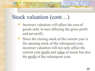 39
Stock valuation (cont…)
 Incorrect valuation will affect the cost of
goods sold, in turn affecting the gross profit
and net profit.
 Since the closing stock of the current year is
the opening stock of the subsequent year,
incorrect valuation will not only affect the
current year profit and value of assets but also
the profit of the subsequent year.
 