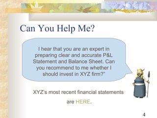 4
Can You Help Me?
XYZ’s most recent financial statements
are HERE.
I hear that you are an expert in
preparing clear and accurate P&L
Statement and Balance Sheet. Can
you recommend to me whether I
should invest in XYZ firm?”
 