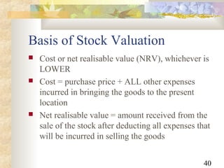 40
Basis of Stock Valuation
 Cost or net realisable value (NRV), whichever is
LOWER
 Cost = purchase price + ALL other expenses
incurred in bringing the goods to the present
location
 Net realisable value = amount received from the
sale of the stock after deducting all expenses that
will be incurred in selling the goods
 