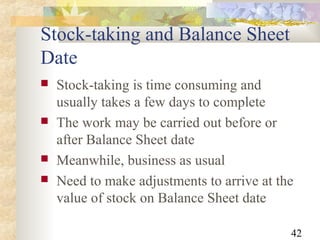 42
Stock-taking and Balance Sheet
Date
 Stock-taking is time consuming and
usually takes a few days to complete
 The work may be carried out before or
after Balance Sheet date
 Meanwhile, business as usual
 Need to make adjustments to arrive at the
value of stock on Balance Sheet date
 