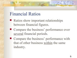 6
Financial Ratios
 Ratios show important relationships
between financial figures.
 Compare the business’ performance over
several financial periods.
 Compare the business’ performance with
that of other business within the same
industry.
 