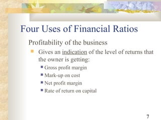 7
Four Uses of Financial Ratios
Profitability of the business
 Gives an indication of the level of returns that
the owner is getting:
 Gross profit margin
 Mark-up on cost
 Net profit margin
 Rate of return on capital
 