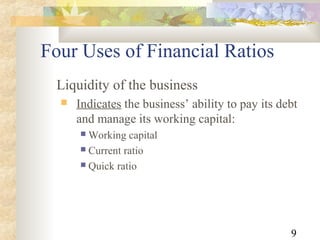 9
Liquidity of the business
 Indicates the business’ ability to pay its debt
and manage its working capital:
 Working capital
 Current ratio
 Quick ratio
Four Uses of Financial Ratios
 