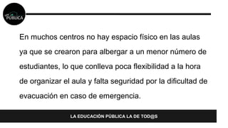En muchos centros no hay espacio físico en las aulas 
ya que se crearon para albergar a un menor número de 
estudiantes, lo que conlleva poca flexibilidad a la hora 
de organizar el aula y falta seguridad por la dificultad de 
evacuación en caso de emergencia. 
LA EDUCACIÓN PÚBLICA LA DE TOD@S 
 