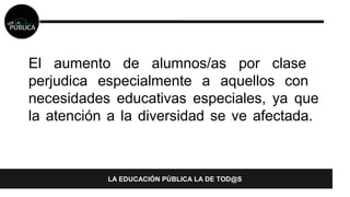 El aumento de alumnos/as por clase 
perjudica especialmente a aquellos con 
necesidades educativas especiales, ya que 
la atención a la diversidad se ve afectada. 
LA EDUCACIÓN PÚBLICA LA DE TOD@S 
 