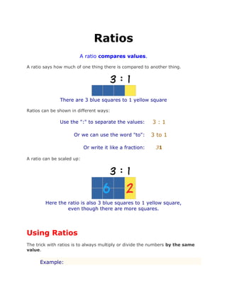 Ratios
A ratio compares values.
A ratio says how much of one thing there is compared to another thing.
There are 3 blue squares to 1 yellow square
Ratios can be shown in different ways:
Use the ":" to separate the values: 3 : 1
Or we can use the word "to": 3 to 1
Or write it like a fraction: 31
A ratio can be scaled up:
Here the ratio is also 3 blue squares to 1 yellow square,
even though there are more squares.
Using Ratios
The trick with ratios is to always multiply or divide the numbers by the same
value.
Example:
 