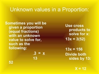 Unknown values in a Proportion: Sometimes you will be given a proportion (equal fractions) with an unknown value to solve for, such as the following: 3   =  x 13  52 Use cross products to solve for x: 13x = 3(52) 13x = 156  Divide both sides by 13: X = 12 