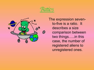 Ratios The expression seven-to-five is a ratio.  It describes a size comparison between two things…..in this case, the number of registered aliens to unregistered ones.   