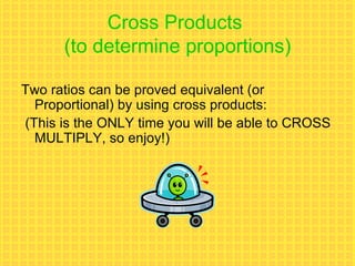 Cross Products  (to determine proportions) Two ratios can be proved equivalent (or Proportional) by using cross products:  (This is the ONLY time you will be able to CROSS MULTIPLY, so enjoy!) 
