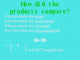 How did the products compare? If the products are  equal ,  then the ratios are  proportional. If the products are  not equal ,  then the ratios are  not proportional . 33 ≠ 35 So  11   &  7 5  3  are NOT proportional! 