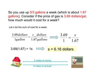 So you use up 5/3 gallons a week (which is about 1.67
gallons). Consider if the price of gas is 3.69 dollars/gal,
how much would it cost for a week?
Let s be the sum of cost for a week:
5 miles to school
5 miles to home
gallons
dollars
s
gallon
dollars
67
.
1
_
1
69
.
3

67
.
1
1
69
.
3 s

3.69(1.67) = 1s s = 6.16 dollars
 
