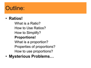 Outline:
• Ratios!
What is a Ratio?
How to Use Ratios?
How to Simplify?
Proportions!
What is a proportion?
Properties of proportions?
How to use proportions?
• Mysterious Problems…
 