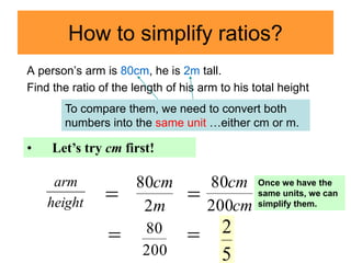 How to simplify ratios?
A person’s arm is 80cm, he is 2m tall.
Find the ratio of the length of his arm to his total height
m
cm
2
80

cm
cm
200
80
200
80 
5
2
To compare them, we need to convert both
numbers into the same unit …either cm or m.
• Let’s try cm first!

height
arm

Once we have the
same units, we can
simplify them.
 
