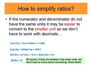 How to simplify ratios?
• If the numerator and denominator do not
have the same units it may be easier to
convert to the smaller unit so we don’t
have to work with decimals…
3cm/12m = 3cm/1200cm = 1/400
2kg/15g = 2000g/15g = 400/3
5ft/70in = (5*12)in / 70 in = 60in/70in = 6/7
2g/8g = 1/4 Of course, if they are already in the same units, we
don’t have to worry about converting. Good deal
 