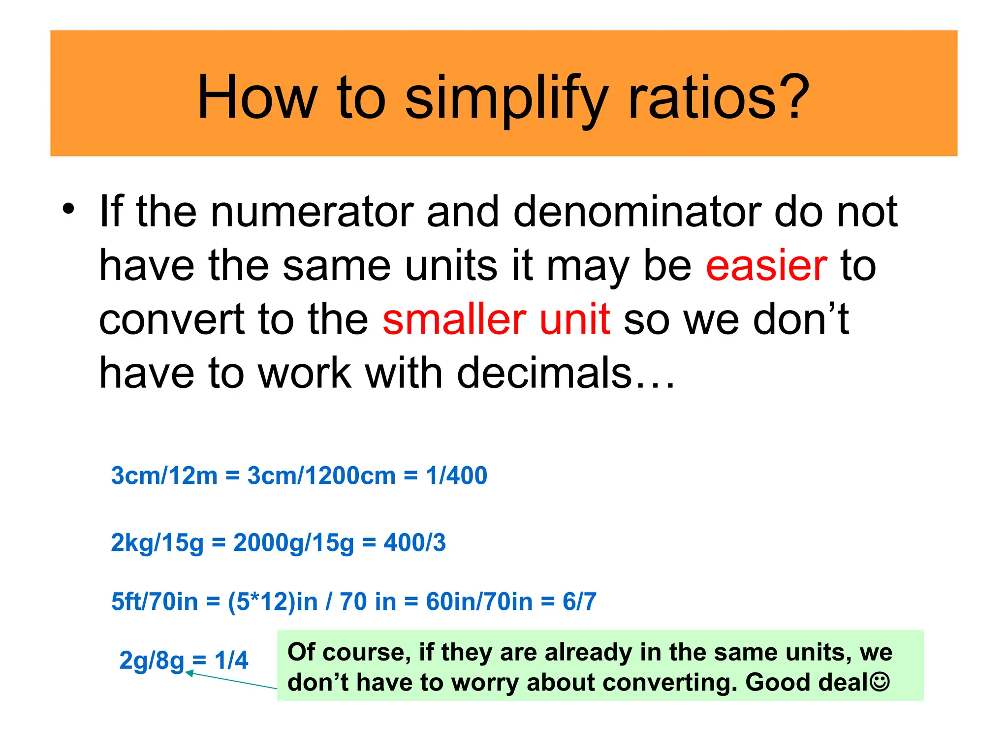 How to simplify ratios?
• If the numerator and denominator do not
have the same units it may be easier to
convert to the smaller unit so we don’t
have to work with decimals…
3cm/12m = 3cm/1200cm = 1/400
2kg/15g = 2000g/15g = 400/3
5ft/70in = (5*12)in / 70 in = 60in/70in = 6/7
2g/8g = 1/4 Of course, if they are already in the same units, we
don’t have to worry about converting. Good deal
 