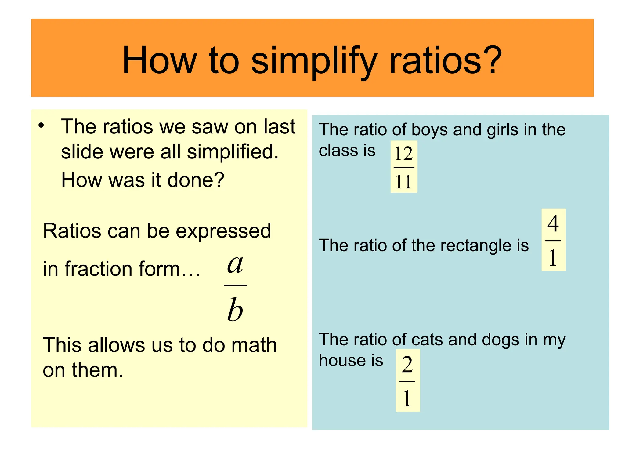 How to simplify ratios?
• The ratios we saw on last
slide were all simplified.
How was it done?
b
a
Ratios can be expressed
in fraction form…
This allows us to do math
on them.
The ratio of boys and girls in the
class is
The ratio of the rectangle is
The ratio of cats and dogs in my
house is
11
12
b
a 1
4
1
2
 