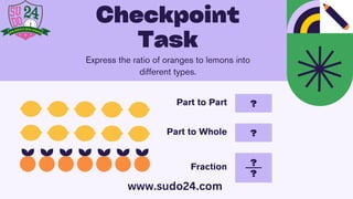 ?
?
Part to Part
Part to Whole
Fraction
?
?
Express the ratio of oranges to lemons into
different types.
Checkpoint
Task
www.sudo24.com
 
