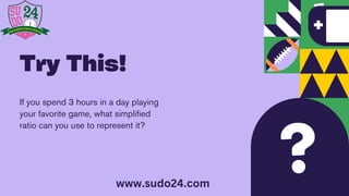 If you spend 3 hours in a day playing
your favorite game, what simplified
ratio can you use to represent it?
Try This!
www.sudo24.com
 