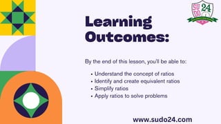 Learning
Outcomes:
By the end of this lesson, you'll be able to:
Understand the concept of ratios
Identify and create equivalent ratios
Simplify ratios
Apply ratios to solve problems
www.sudo24.com
 