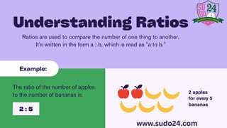2 apples
for every 5
bananas
Ratios are used to compare the number of one thing to another.
It's written in the form a : b, which is read as "a to b."
Understanding Ratios
Example:
The ratio of the number of apples
to the number of bananas is
2 : 5
www.sudo24.com
 