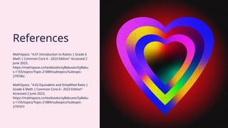 MathSpace. "4.01 Introduction to Ratios | Grade 6
Math | Common Core 6 - 2023 Edition" Accessed 2
June 2023,
https://mathspace.co/textbooks/syllabuses/Syllabu
s-1155/topics/Topic-21889/subtopics/Subtopic-
279746/.
MathSpace. "4.02 Equivalent and Simplified Ratio |
Grade 6 Math | Common Core 6 - 2023 Edition"
Accessed 2 June 2023,
https://mathspace.co/textbooks/syllabuses/Syllabu
s-1155/topics/Topic-21889/subtopics/Subtopic-
279747/
References
 