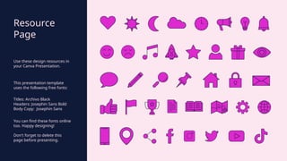 Resource
Page
Use these design resources in
your Canva Presentation.
This presentation template
uses the following free fonts:
Titles: Archivo Black
Headers: Josephin Sans Bold
Body Copy: Josephin Sans
You can find these fonts online
too. Happy designing!
Don't forget to delete this
page before presenting.
 