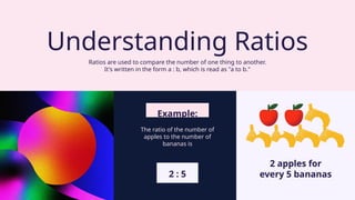 2 : 5
Ratios are used to compare the number of one thing to another.
It's written in the form a : b, which is read as "a to b."
Understanding Ratios
2 apples for
every 5 bananas
Example:
The ratio of the number of
apples to the number of
bananas is
 