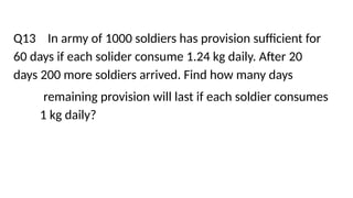 Q13 In army of 1000 soldiers has provision sufficient for
60 days if each solider consume 1.24 kg daily. After 20
days 200 more soldiers arrived. Find how many days
remaining provision will last if each soldier consumes
1 kg daily?
 