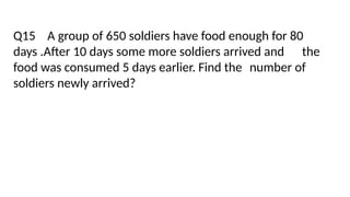 Q15 A group of 650 soldiers have food enough for 80
days .After 10 days some more soldiers arrived and the
food was consumed 5 days earlier. Find the number of
soldiers newly arrived?
 