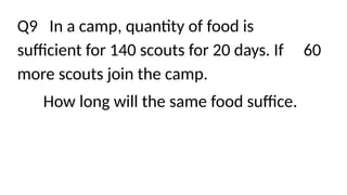 Q9 In a camp, quantity of food is
sufficient for 140 scouts for 20 days. If 60
more scouts join the camp.
How long will the same food suffice.
 