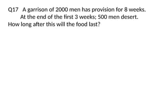 Q17 A garrison of 2000 men has provision for 8 weeks.
At the end of the first 3 weeks; 500 men desert.
How long after this will the food last?
 