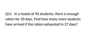 Q11 In a hostel of 90 students, there is enough
ration for 30 days. Find how many more students
have arrived if the ration exhausted in 27 days?
 