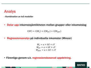 • Delar upp inkomstojämlikheten mellan grupper eller inkomstslag
𝐼 𝑊 = 𝐼 𝑊𝐿 + 𝐼 𝑊𝐸𝐹 + 𝐼(𝑊𝐴𝐸𝐹)
• Regressionsanalys på individuella inkomster (Mincer)
𝑊𝐿 = 𝑎 + 𝑏𝑋 + 𝑐𝑌
𝑊𝐸𝐹 = 𝑎 + 𝑏𝑋 + 𝑐𝑌
𝑊𝐴𝐸𝐹 = 𝑎 + 𝑏𝑋 + 𝑐𝑌
• Förenliga genom s.k. regressionsbaserad uppdelning.
- Kombination av två modeller
Analys
 