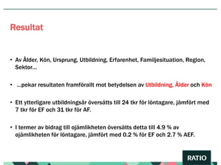 • Av Ålder, Kön, Ursprung, Utbildning, Erfarenhet, Familjesituation, Region,
Sektor…
• …pekar resultaten framförallt mot betydelsen av Utbildning, Ålder och Kön
• Ett ytterligare utbildningsår översätts till 24 tkr för löntagare, jämfört med
7 tkr för EF och 31 tkr för AF.
• I termer av bidrag till ojämlikheten översätts detta till 4.9 % av
ojämlikheten för löntagare, jämfört med 0.2 % för EF och 2.7 % AEF.
Resultat
 