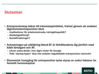 • Entreprenörskap bidrar till inkomstojämlikhet, främst genom att andelen
låginkomstentreprenörer ökat.
- Implikationer för arbetsmarknads-/näringslivspolitik?
- Skattelagstiftning?
- Socialförsäkringar?
• Avkastningen på utbildning bland EF är förhållandevis låg jämfört med
både löntagare och AF.
- Liknar andra länder, men lägre nivåer för Sverige.
- Trots “startup-hypen” ökar inte andelen högutbildade entreprenörer nänmvärt
• Ekonomisk framgång för entreprenörer tycks styras av andra faktorer än
formellt humankapital.
Slutsatser
 