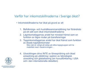 Varför har inkomstskillnaderna i Sverige ökat?
• Inkomstskillnaderna har ökat på grund av att
1. Befolknings- och hushållssammansättning har förändrats
på ett sätt som ökat inkomstskillnaderna
2. Låginkomsttagarnas andel har minskat främst som en
funktion av lägre nivåer på transfereringar
3. Toppinkomsttagarnas andel har ökat främst som funktion
av ökade kapitalinkomster
Men det är viktigt att skilja på olika toppgrupper och ta
mobilitet med i beskrivningen…
4. Utvecklingen drivs INTE av lönespridning och ökad
avkastning på utbildning i spåren av teknologisk
utveckling och globalisering (en huvudförklaring i USA
och i den internationella debatten)
 