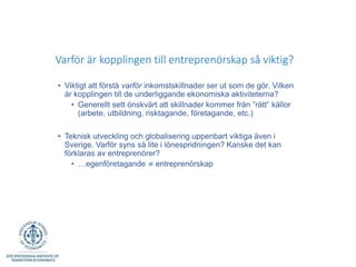 Varför är kopplingen till entreprenörskap så viktig?
• Viktigt att förstå varför inkomstskillnader ser ut som de gör. Vilken
är kopplingen till de underliggande ekonomiska aktiviteterna?
• Generellt sett önskvärt att skillnader kommer från ”rätt” källor
(arbete, utbildning, risktagande, företagande, etc.)
• Teknisk utveckling och globalisering uppenbart viktiga även i
Sverige. Varför syns så lite i lönespridningen? Kanske det kan
förklaras av entreprenörer?
• …egenföretagande ≠ entreprenörskap
 