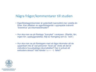 Några frågor/kommentarer till studien
• Egenföretagarinkomster är potentiellt (sannolikt) mer volatila än
löner. Kan effekten av egenförtagande i upprepade tvärsnitt
”överdriva” på inkomstskillnader?
• Hur ska man se på företags ”livscykel” i analysen. (Startår; lån;
ingen lön; uppbyggnadsfas; följt av framgång och ev. ”exit”)
• Hur ska man se på företagare med så låga inkomster att de
uppenbart inte är vad personen ”lever på” (trots att det är
individens huvudsakliga inkomstkälla)? Har ni prövat att
exkludera dessa? Vad händer i 𝛼 = −1 fallet?
 