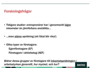 • Tidigare studier: entreprenörer har i genomsnitt lägre
inkomster än jämförbara anställda…
• …men större spridning (ett fåtal blir rika!)
• Olika typer av företagare:
Egenföretagare (EF)
Företagare i aktiebolag (AEF)
Bidrar dessa grupper av företagare till inkomstspridningen i
arbetsstyrkan generellt, hur mycket, och hur?
Forskningsfrågor
 